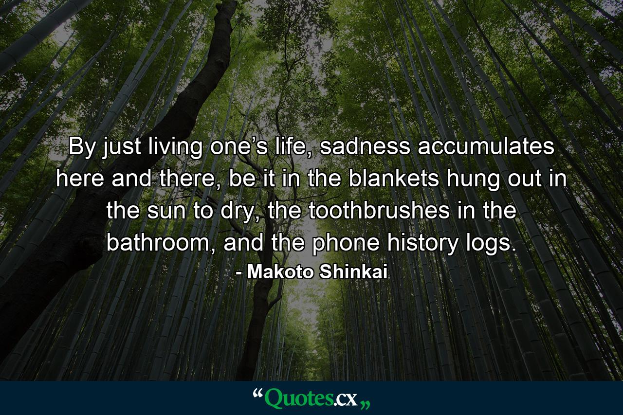 By just living one’s life, sadness accumulates here and there, be it in the blankets hung out in the sun to dry, the toothbrushes in the bathroom, and the phone history logs. - Quote by Makoto Shinkai