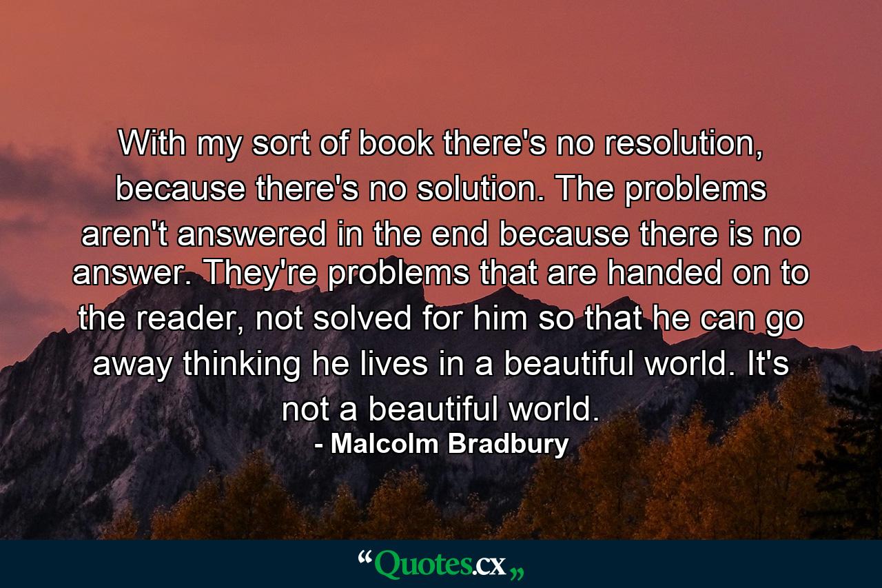 With my sort of book there's no resolution, because there's no solution. The problems aren't answered in the end because there is no answer. They're problems that are handed on to the reader, not solved for him so that he can go away thinking he lives in a beautiful world. It's not a beautiful world. - Quote by Malcolm Bradbury