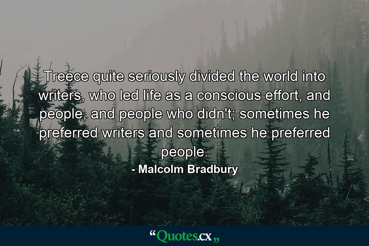 Treece quite seriously divided the world into writers, who led life as a conscious effort, and people, and people who didn't; sometimes he preferred writers and sometimes he preferred people. - Quote by Malcolm Bradbury