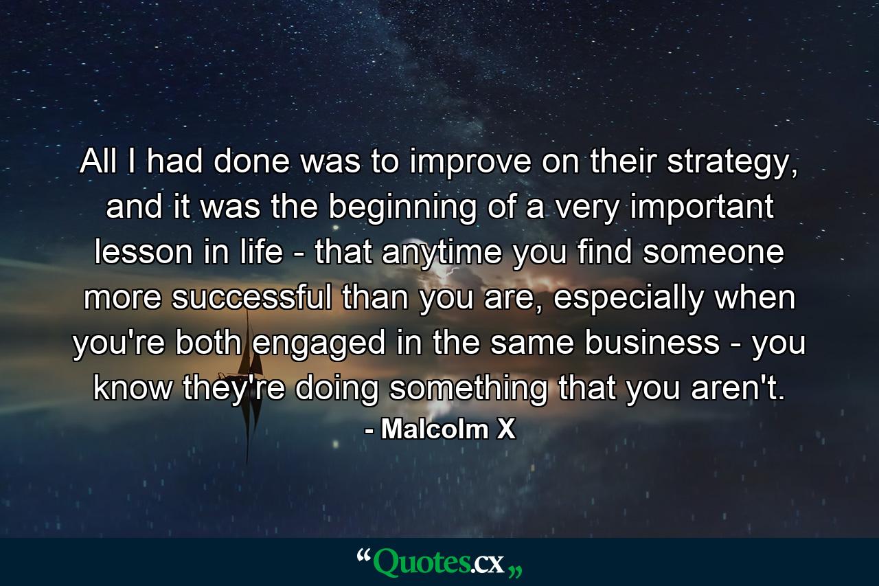 All I had done was to improve on their strategy, and it was the beginning of a very important lesson in life - that anytime you find someone more successful than you are, especially when you're both engaged in the same business - you know they're doing something that you aren't. - Quote by Malcolm X