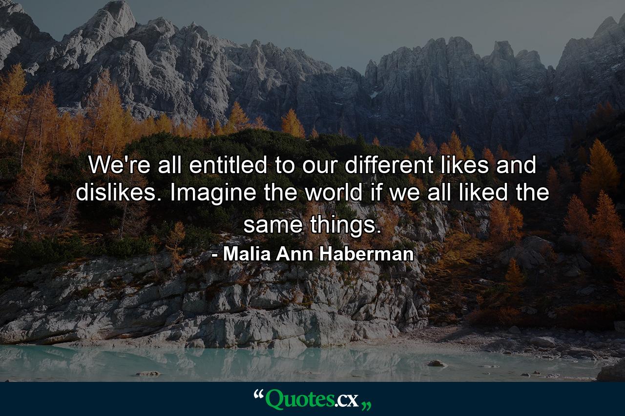 We're all entitled to our different likes and dislikes. Imagine the world if we all liked the same things. - Quote by Malia Ann Haberman