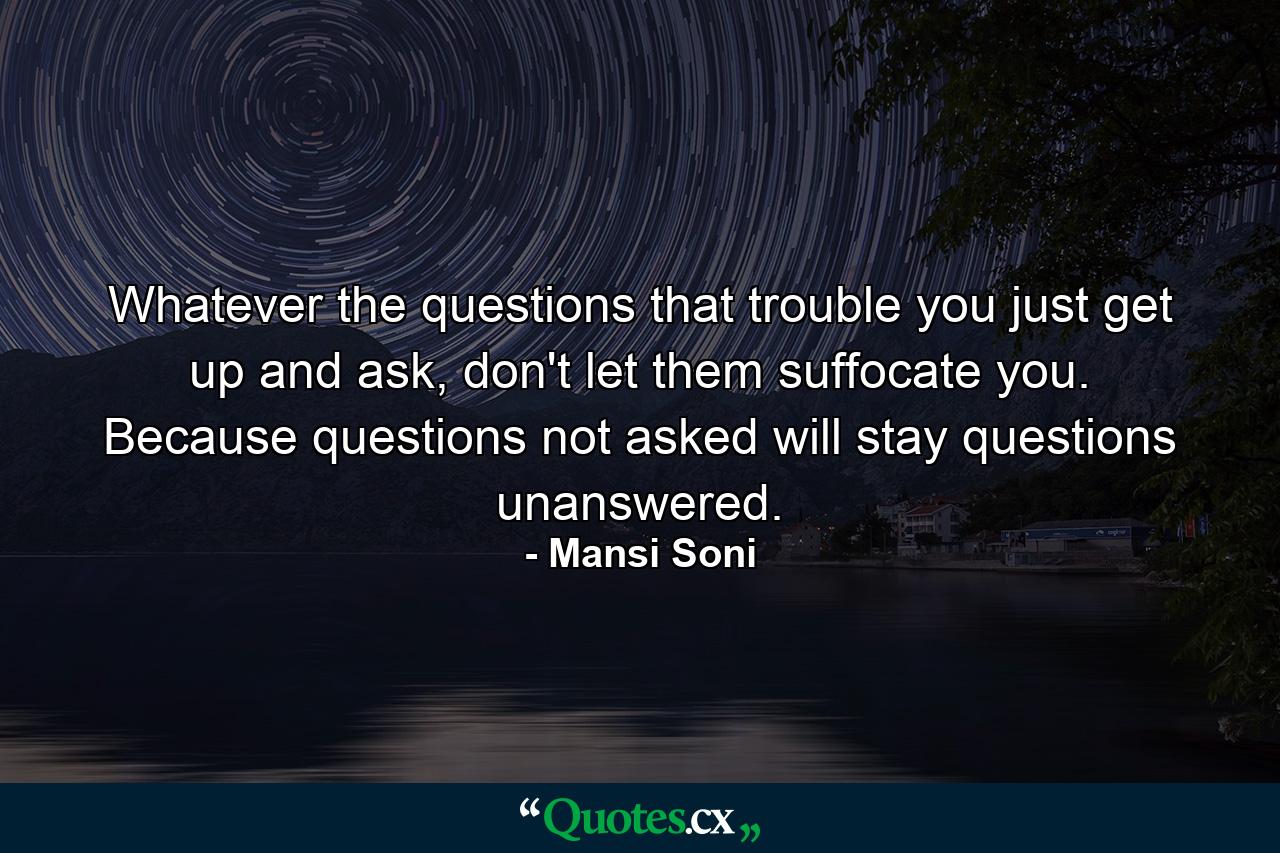 Whatever the questions that trouble you just get up and ask, don't let them suffocate you. Because questions not asked will stay questions unanswered. - Quote by Mansi Soni