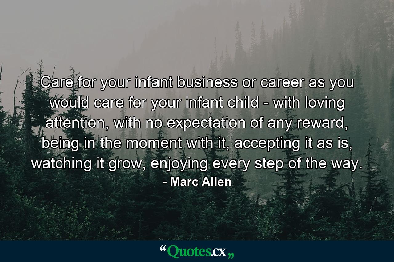 Care for your infant business or career as you would care for your infant child - with loving attention, with no expectation of any reward, being in the moment with it, accepting it as is, watching it grow, enjoying every step of the way. - Quote by Marc Allen