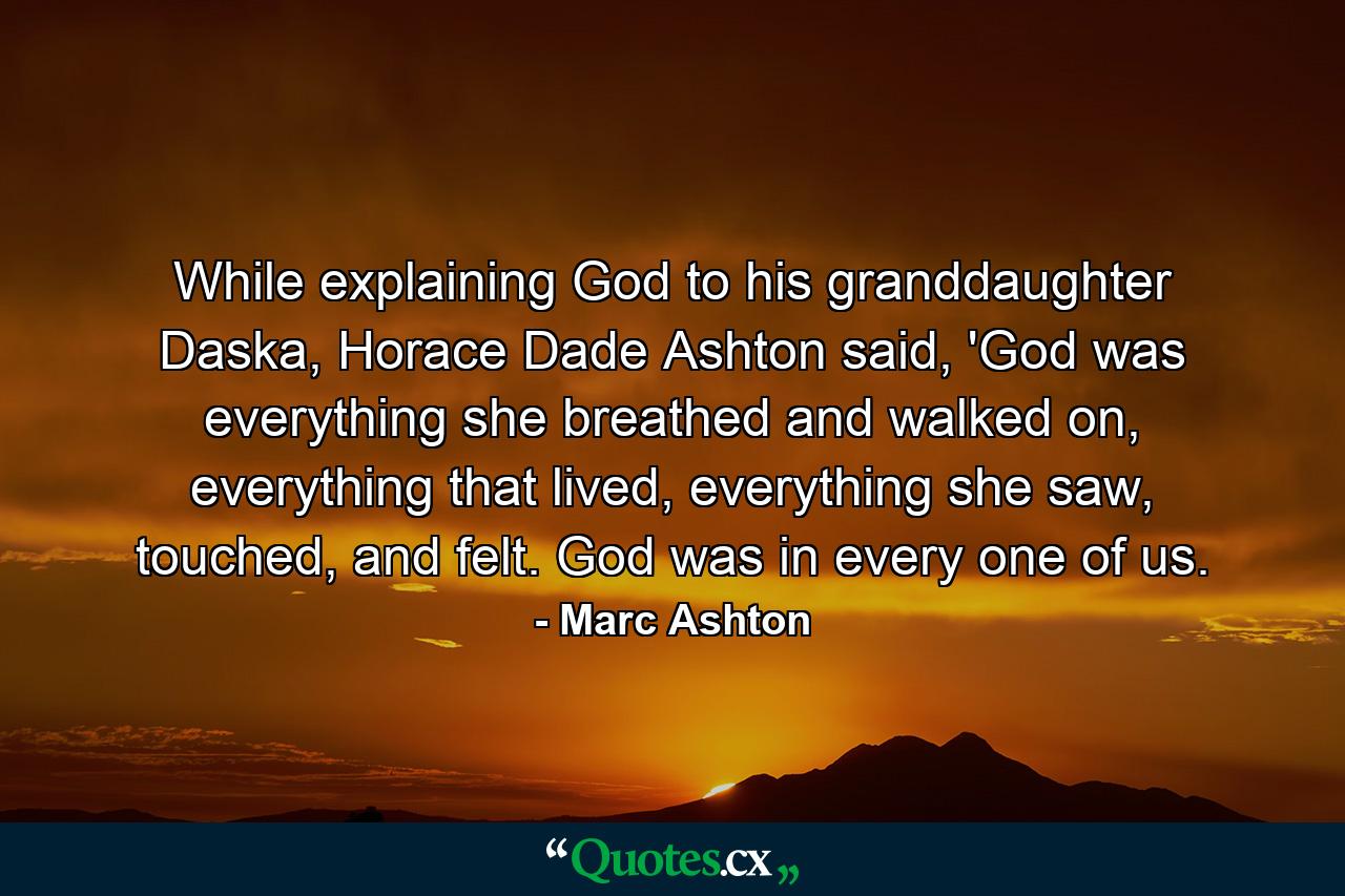 While explaining God to his granddaughter Daska, Horace Dade Ashton said, 'God was everything she breathed and walked on, everything that lived, everything she saw, touched, and felt. God was in every one of us. - Quote by Marc Ashton