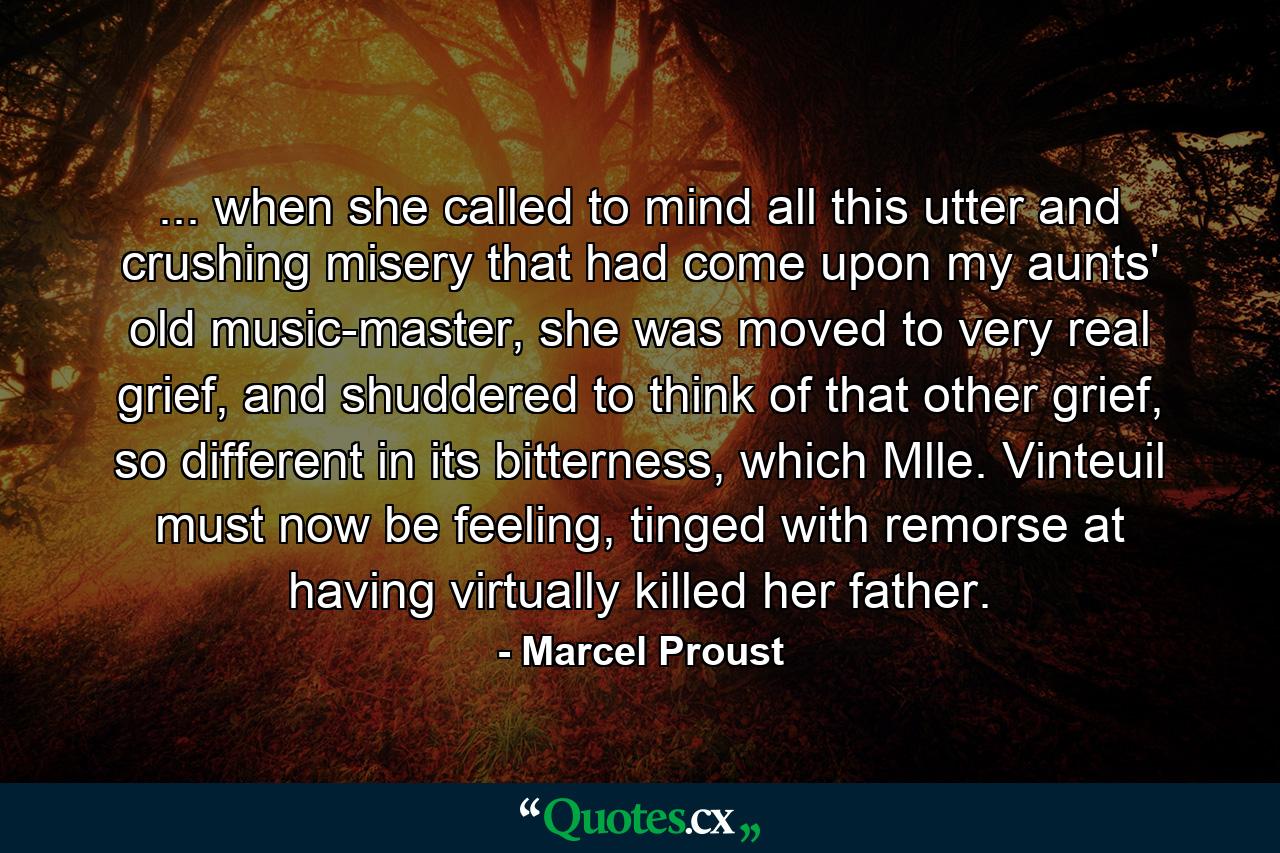 ... when she called to mind all this utter and crushing misery that had come upon my aunts' old music-master, she was moved to very real grief, and shuddered to think of that other grief, so different in its bitterness, which Mlle. Vinteuil must now be feeling, tinged with remorse at having virtually killed her father. - Quote by Marcel Proust