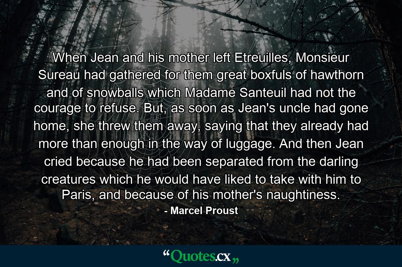 When Jean and his mother left Etreuilles, Monsieur Sureau had gathered for them great boxfuls of hawthorn and of snowballs which Madame Santeuil had not the courage to refuse. But, as soon as Jean's uncle had gone home, she threw them away, saying that they already had more than enough in the way of luggage. And then Jean cried because he had been separated from the darling creatures which he would have liked to take with him to Paris, and because of his mother's naughtiness. - Quote by Marcel Proust