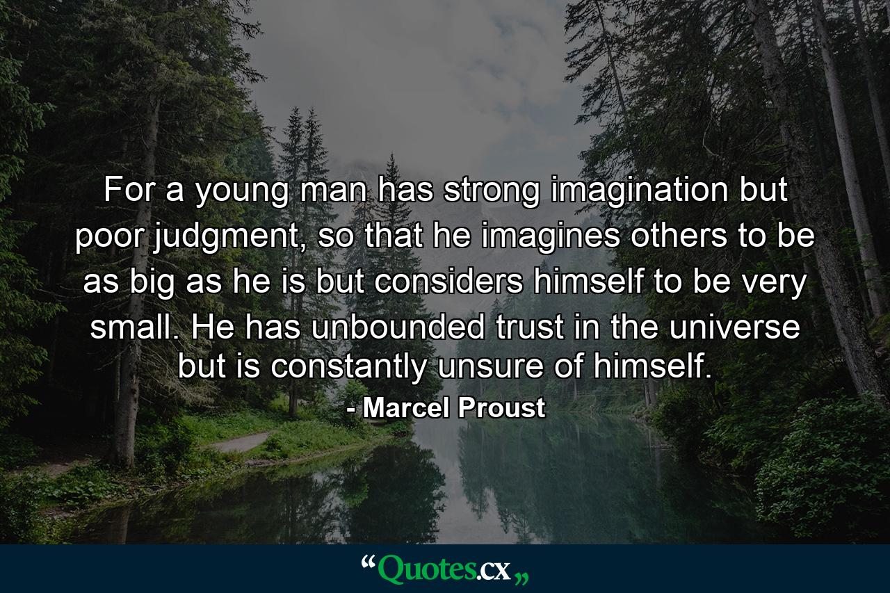 For a young man has strong imagination but poor judgment, so that he imagines others to be as big as he is but considers himself to be very small. He has unbounded trust in the universe but is constantly unsure of himself. - Quote by Marcel Proust