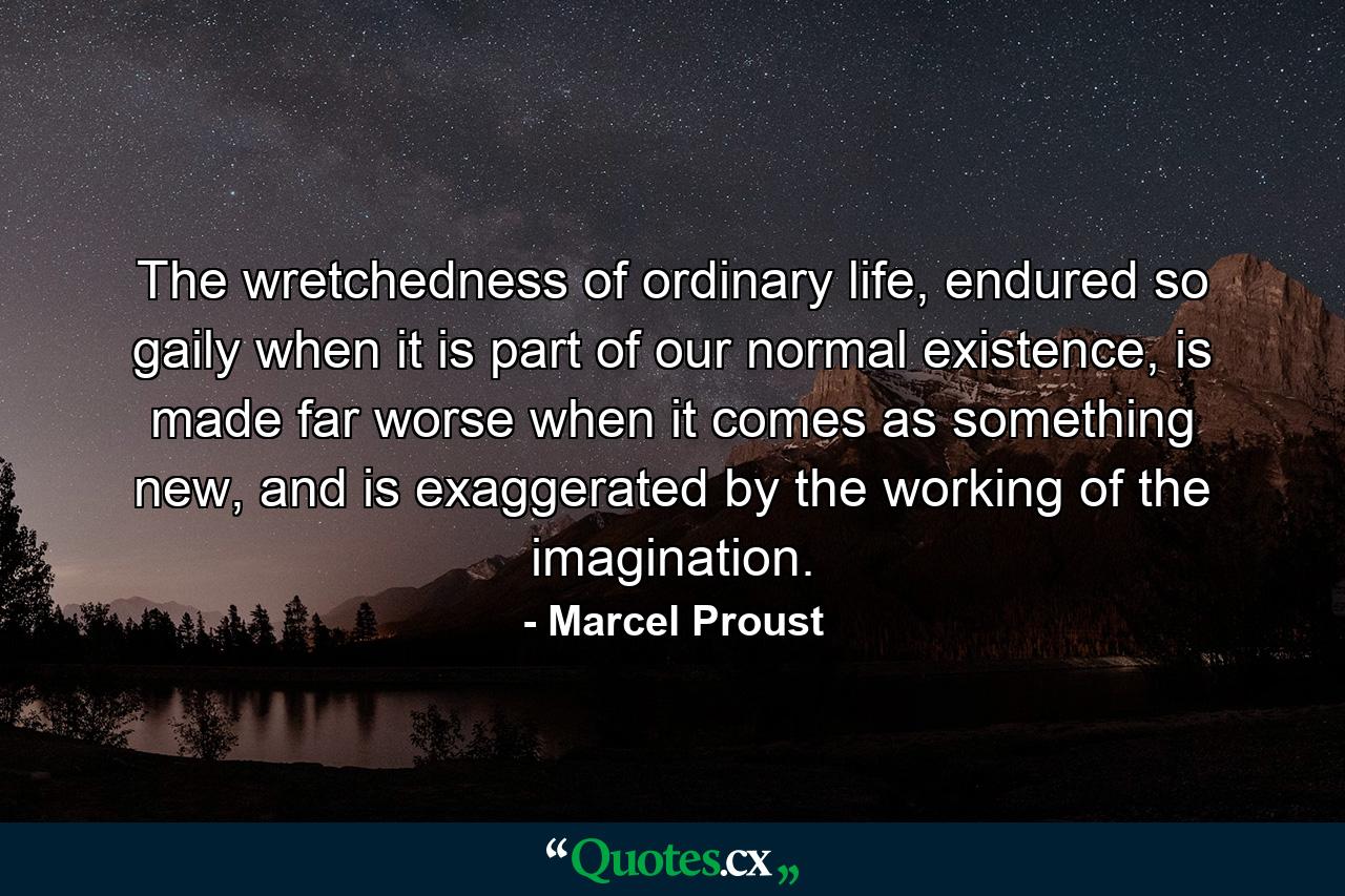 The wretchedness of ordinary life, endured so gaily when it is part of our normal existence, is made far worse when it comes as something new, and is exaggerated by the working of the imagination. - Quote by Marcel Proust