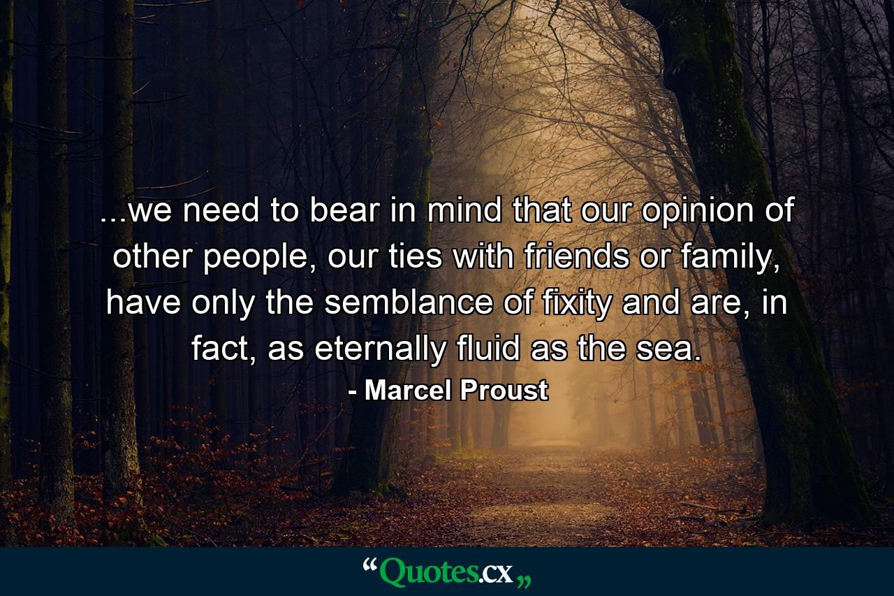 ...we need to bear in mind that our opinion of other people, our ties with friends or family, have only the semblance of fixity and are, in fact, as eternally fluid as the sea. - Quote by Marcel Proust