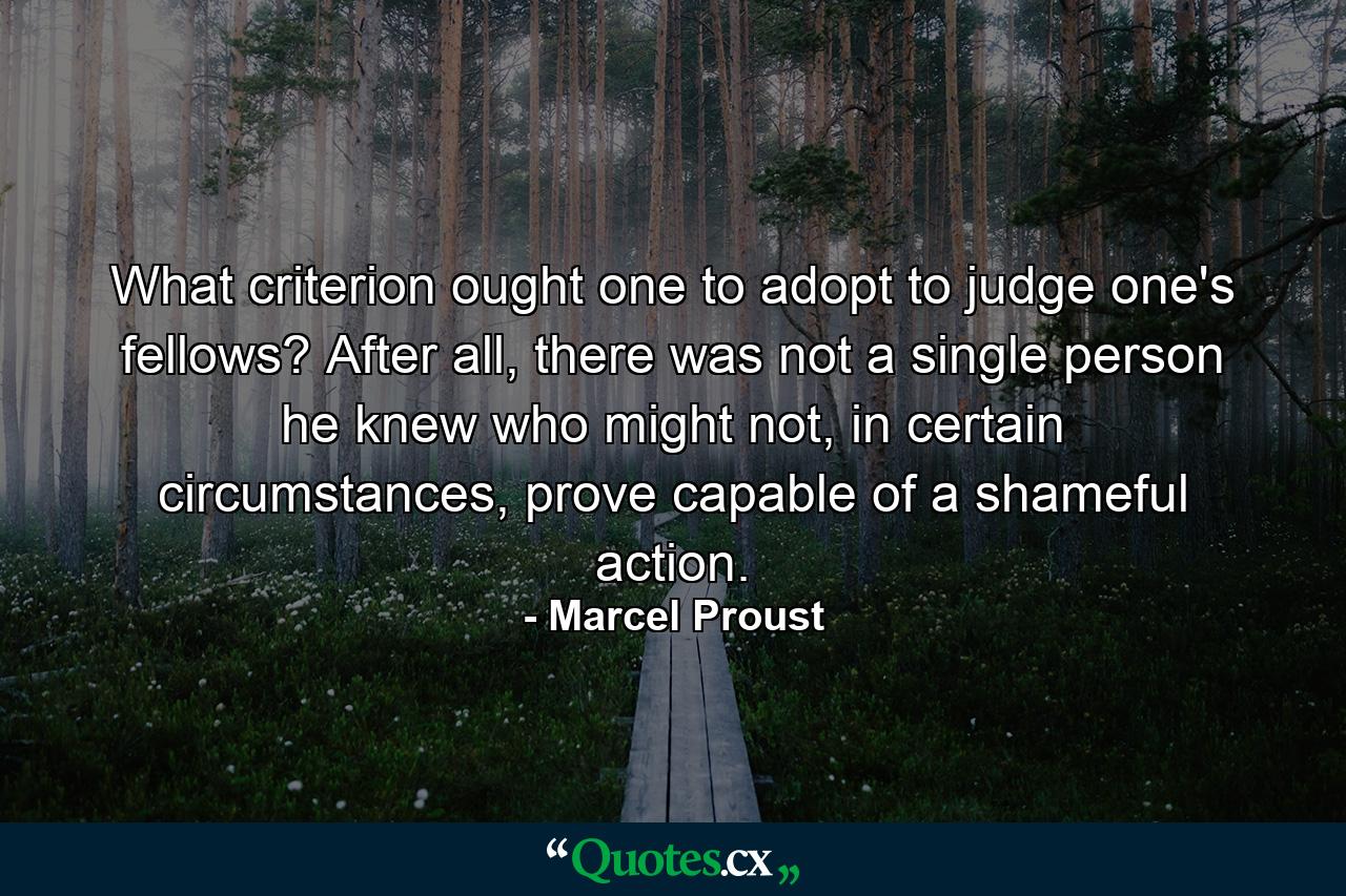 What criterion ought one to adopt to judge one's fellows? After all, there was not a single person he knew who might not, in certain circumstances, prove capable of a shameful action. - Quote by Marcel Proust