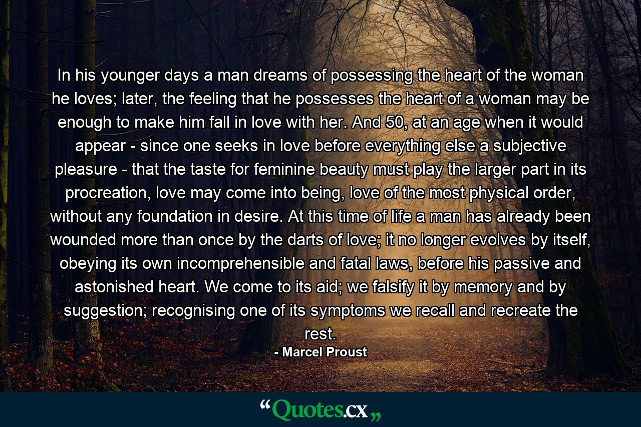 In his younger days a man dreams of possessing the heart of the woman he loves; later, the feeling that he possesses the heart of a woman may be enough to make him fall in love with her. And 50, at an age when it would appear - since one seeks in love before everything else a subjective pleasure - that the taste for feminine beauty must play the larger part in its procreation, love may come into being, love of the most physical order, without any foundation in desire. At this time of life a man has already been wounded more than once by the darts of love; it no longer evolves by itself, obeying its own incomprehensible and fatal laws, before his passive and astonished heart. We come to its aid; we falsify it by memory and by suggestion; recognising one of its symptoms we recall and recreate the rest. - Quote by Marcel Proust