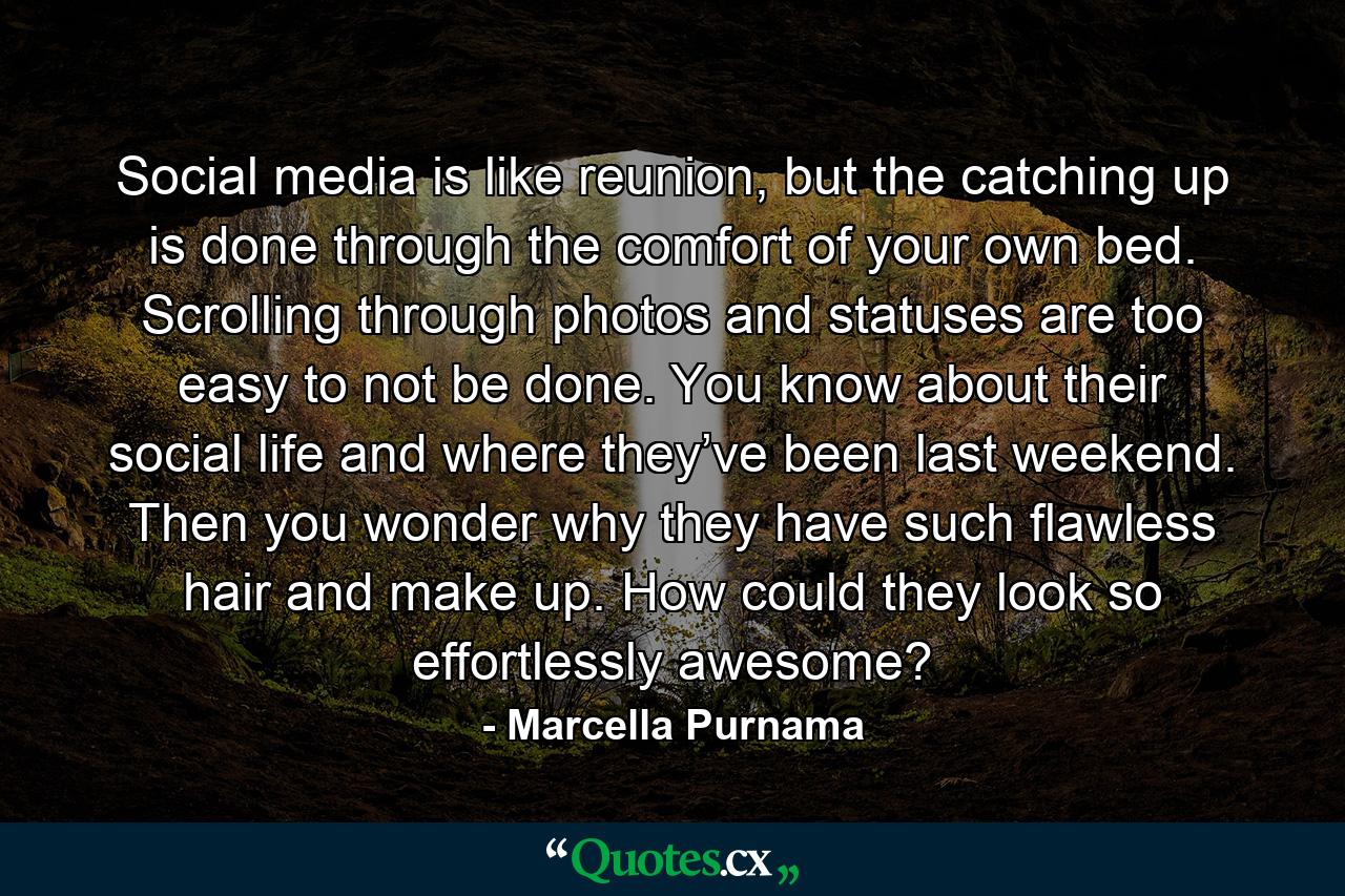 Social media is like reunion, but the catching up is done through the comfort of your own bed. Scrolling through photos and statuses are too easy to not be done. You know about their social life and where they’ve been last weekend. Then you wonder why they have such flawless hair and make up. How could they look so effortlessly awesome? - Quote by Marcella Purnama