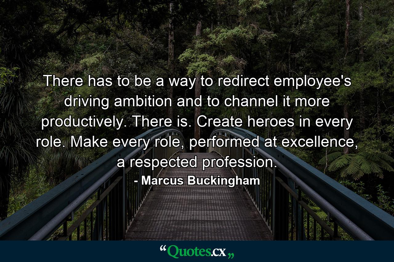 There has to be a way to redirect employee's driving ambition and to channel it more productively. There is. Create heroes in every role. Make every role, performed at excellence, a respected profession. - Quote by Marcus Buckingham