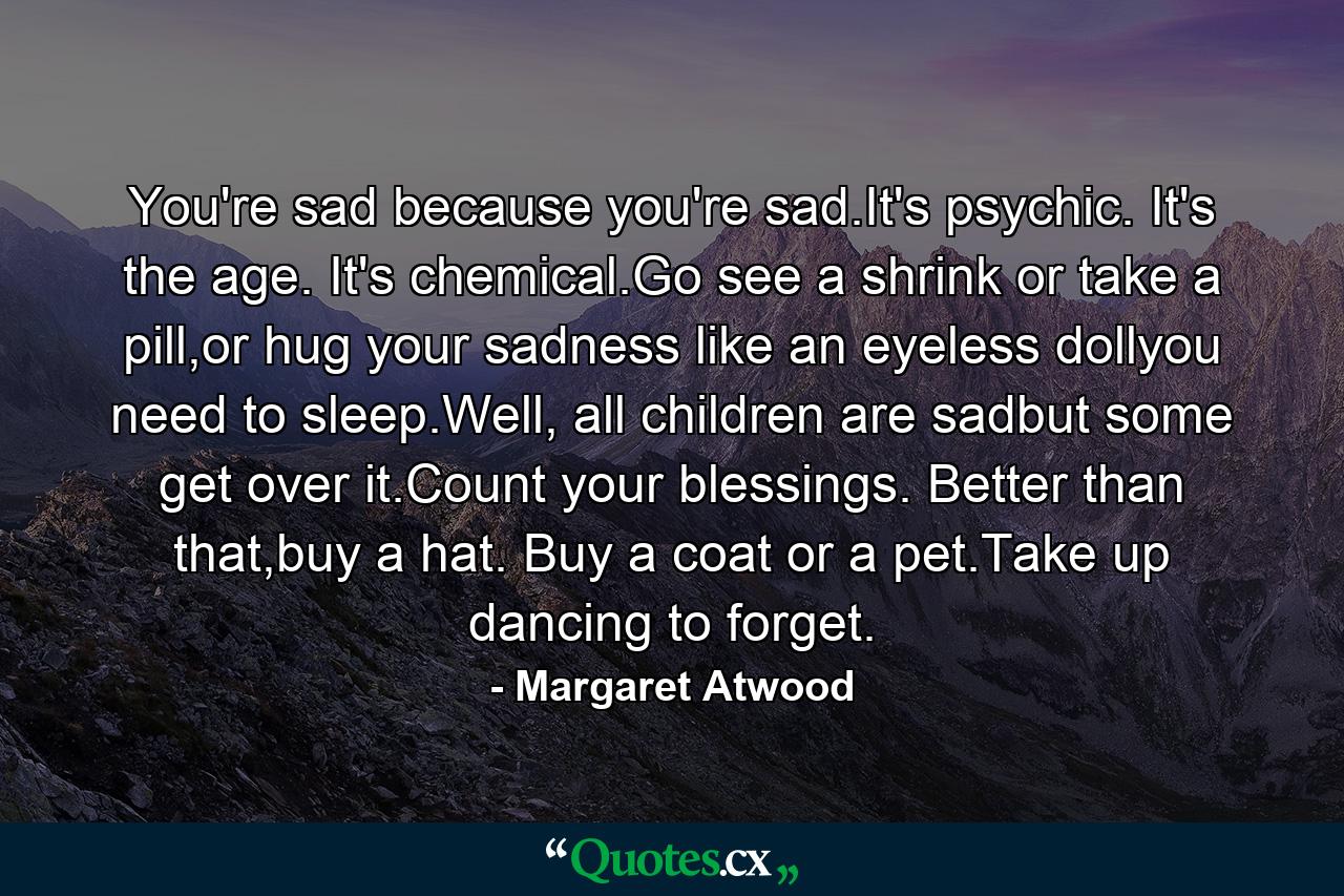 You're sad because you're sad.It's psychic. It's the age. It's chemical.Go see a shrink or take a pill,or hug your sadness like an eyeless dollyou need to sleep.Well, all children are sadbut some get over it.Count your blessings. Better than that,buy a hat. Buy a coat or a pet.Take up dancing to forget. - Quote by Margaret Atwood