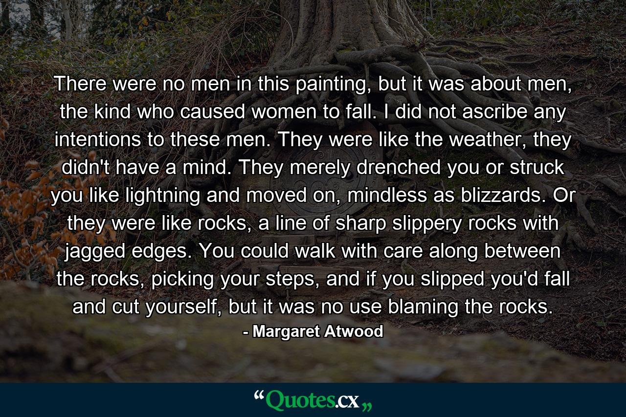 There were no men in this painting, but it was about men, the kind who caused women to fall. I did not ascribe any intentions to these men. They were like the weather, they didn't have a mind. They merely drenched you or struck you like lightning and moved on, mindless as blizzards. Or they were like rocks, a line of sharp slippery rocks with jagged edges. You could walk with care along between the rocks, picking your steps, and if you slipped you'd fall and cut yourself, but it was no use blaming the rocks. - Quote by Margaret Atwood