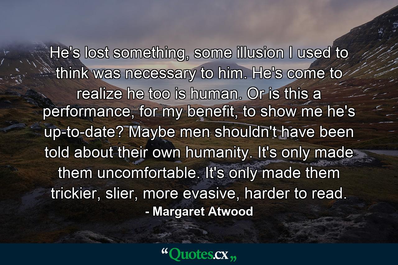He's lost something, some illusion I used to think was necessary to him. He's come to realize he too is human. Or is this a performance, for my benefit, to show me he's up-to-date? Maybe men shouldn't have been told about their own humanity. It's only made them uncomfortable. It's only made them trickier, slier, more evasive, harder to read. - Quote by Margaret Atwood