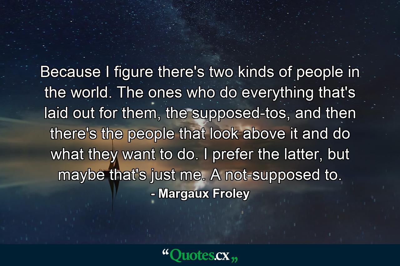 Because I figure there's two kinds of people in the world. The ones who do everything that's laid out for them, the supposed-tos, and then there's the people that look above it and do what they want to do. I prefer the latter, but maybe that's just me. A not-supposed to. - Quote by Margaux Froley