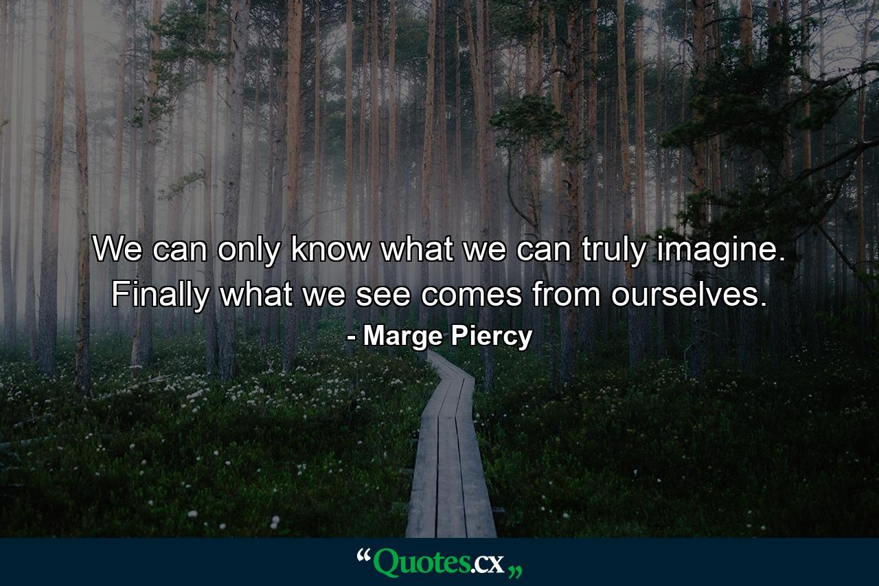 We can only know what we can truly imagine. Finally what we see comes from ourselves. - Quote by Marge Piercy