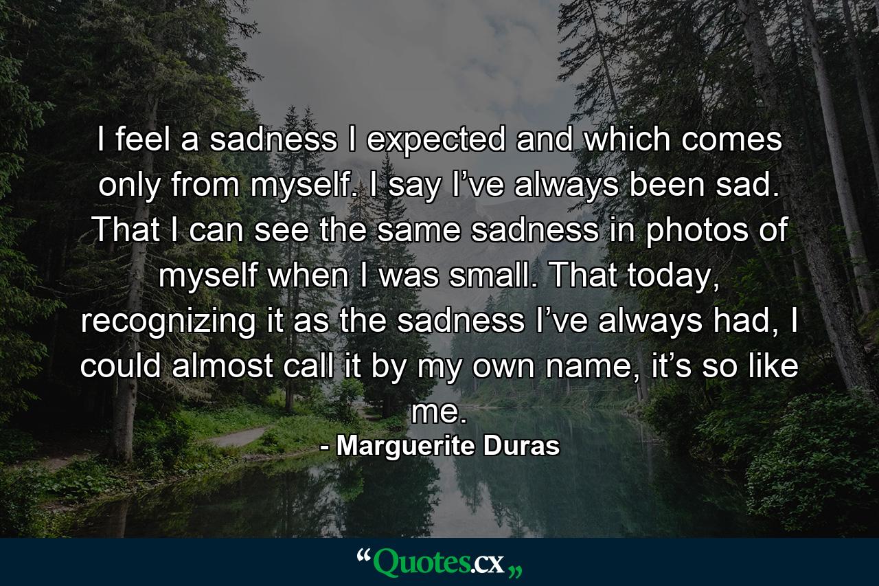 I feel a sadness I expected and which comes only from myself. I say I’ve always been sad. That I can see the same sadness in photos of myself when I was small. That today, recognizing it as the sadness I’ve always had, I could almost call it by my own name, it’s so like me. - Quote by Marguerite Duras