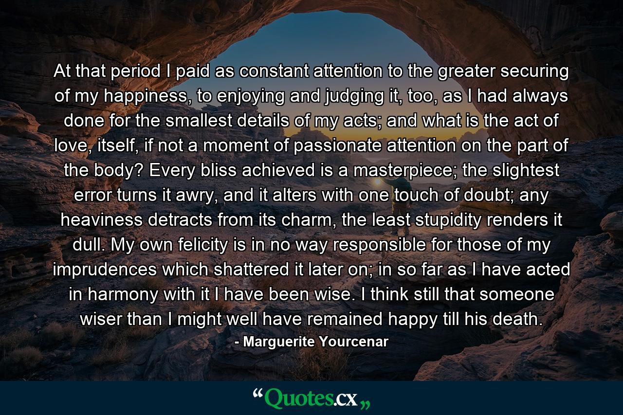 At that period I paid as constant attention to the greater securing of my happiness, to enjoying and judging it, too, as I had always done for the smallest details of my acts; and what is the act of love, itself, if not a moment of passionate attention on the part of the body? Every bliss achieved is a masterpiece; the slightest error turns it awry, and it alters with one touch of doubt; any heaviness detracts from its charm, the least stupidity renders it dull. My own felicity is in no way responsible for those of my imprudences which shattered it later on; in so far as I have acted in harmony with it I have been wise. I think still that someone wiser than I might well have remained happy till his death. - Quote by Marguerite Yourcenar