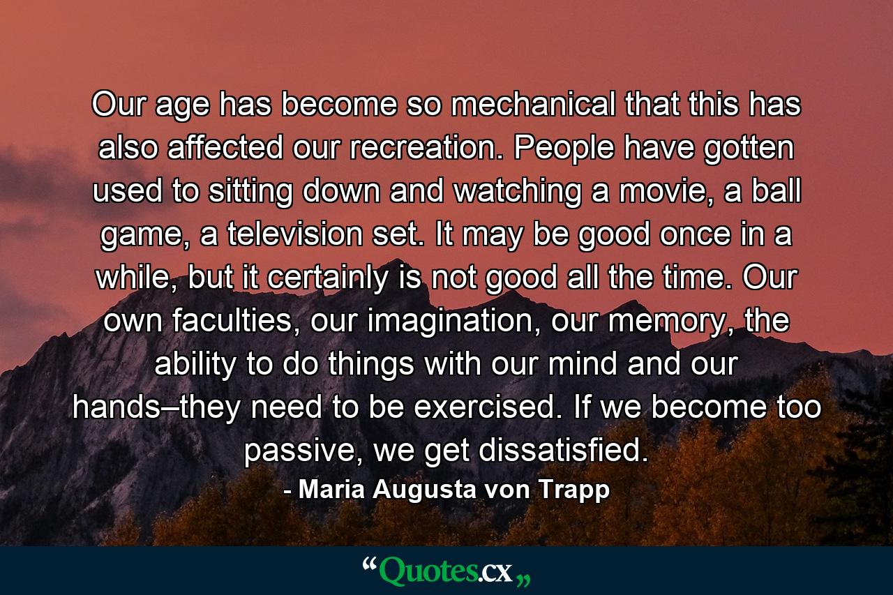 Our age has become so mechanical that this has also affected our recreation. People have gotten used to sitting down and watching a movie, a ball game, a television set. It may be good once in a while, but it certainly is not good all the time. Our own faculties, our imagination, our memory, the ability to do things with our mind and our hands–they need to be exercised. If we become too passive, we get dissatisfied. - Quote by Maria Augusta von Trapp