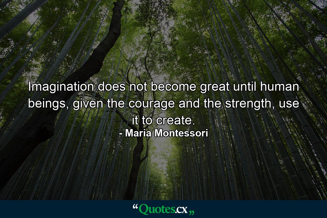 Imagination does not become great until human beings, given the courage and the strength, use it to create. - Quote by Maria Montessori