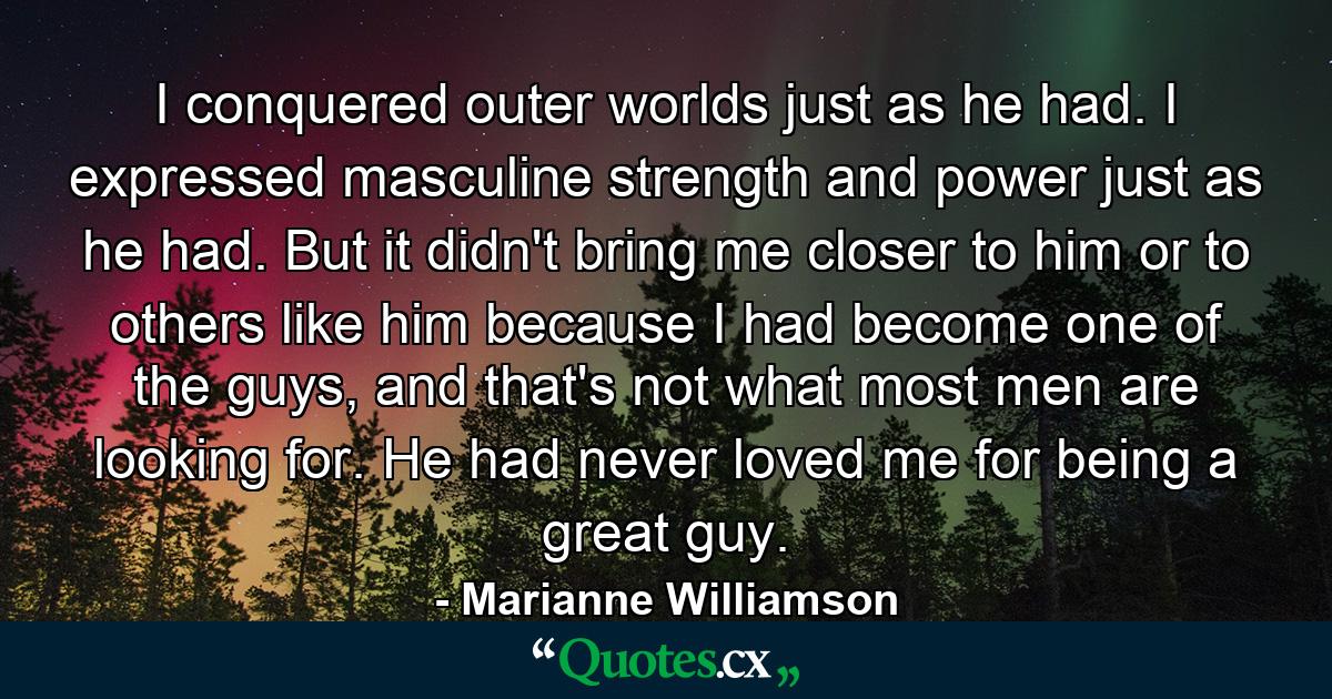 I conquered outer worlds just as he had. I expressed masculine strength and power just as he had. But it didn't bring me closer to him or to others like him because I had become one of the guys, and that's not what most men are looking for. He had never loved me for being a great guy. - Quote by Marianne Williamson