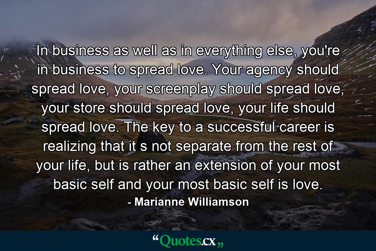 In business as well as in everything else, you're in business to spread love.  Your agency should spread love,  your screenplay should spread love, your store should spread love, your life should spread love.  The key to a successful career is realizing that it s not separate from the rest of your life, but is rather an extension of your most basic self and your most basic self is love. - Quote by Marianne Williamson