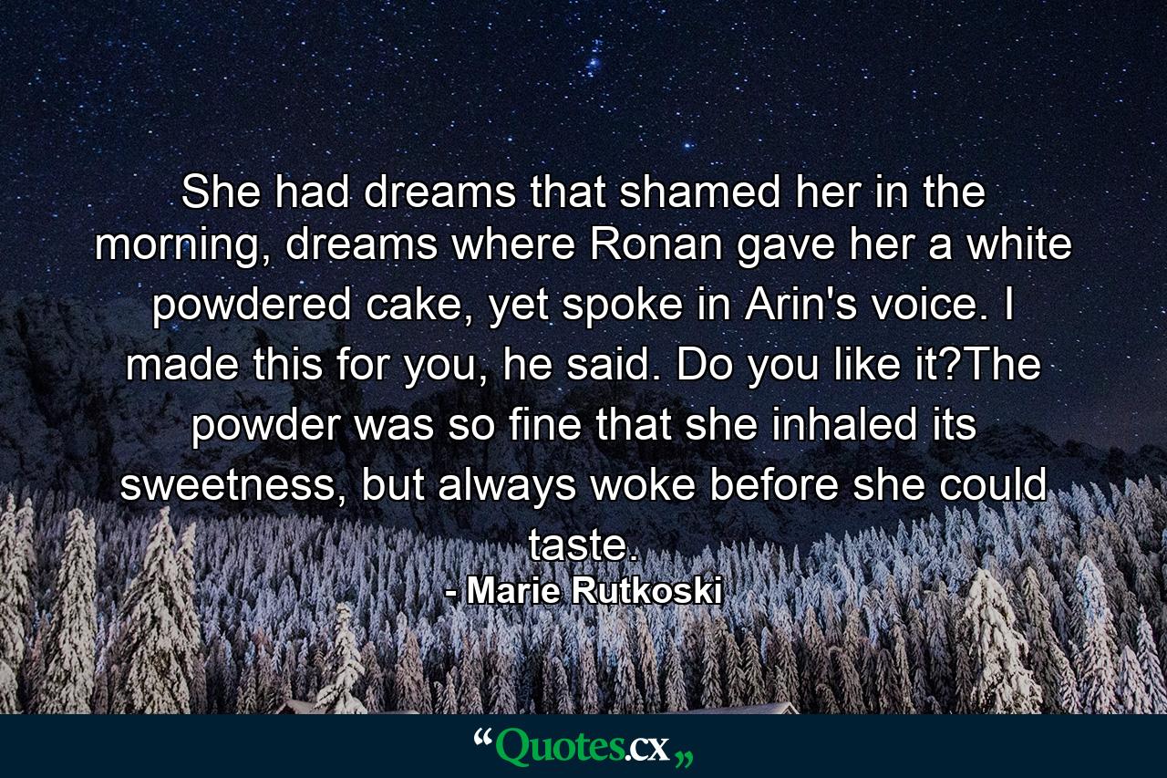 She had dreams that shamed her in the morning, dreams where Ronan gave her a white powdered cake, yet spoke in Arin's voice. I made this for you, he said. Do you like it?The powder was so fine that she inhaled its sweetness, but always woke before she could taste. - Quote by Marie Rutkoski