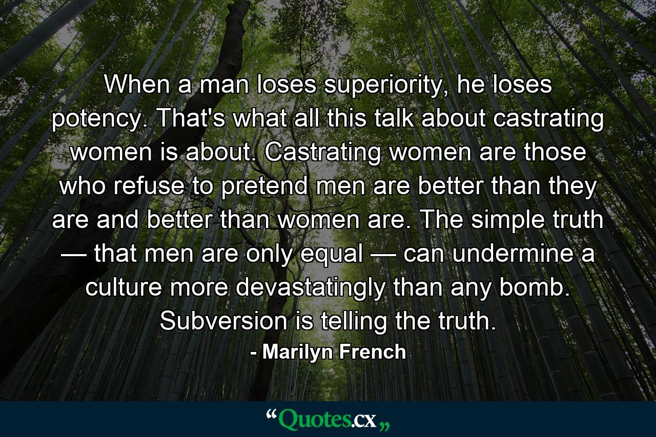 When a man loses superiority, he loses potency. That's what all this talk about castrating women is about. Castrating women are those who refuse to pretend men are better than they are and better than women are. The simple truth — that men are only equal — can undermine a culture more devastatingly than any bomb. Subversion is telling the truth. - Quote by Marilyn French