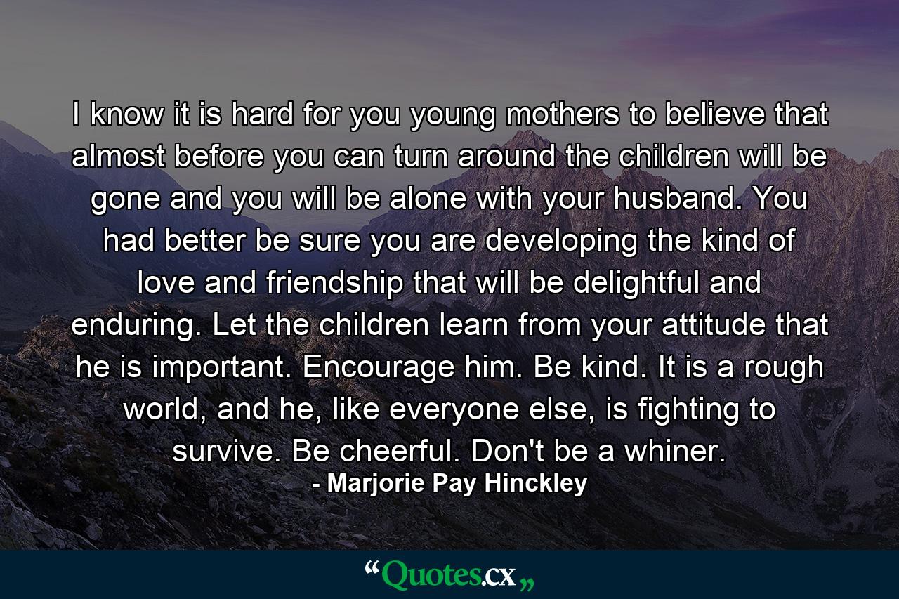 I know it is hard for you young mothers to believe that almost before you can turn around the children will be gone and you will be alone with your husband. You had better be sure you are developing the kind of love and friendship that will be delightful and enduring. Let the children learn from your attitude that he is important. Encourage him. Be kind. It is a rough world, and he, like everyone else, is fighting to survive. Be cheerful. Don't be a whiner. - Quote by Marjorie Pay Hinckley