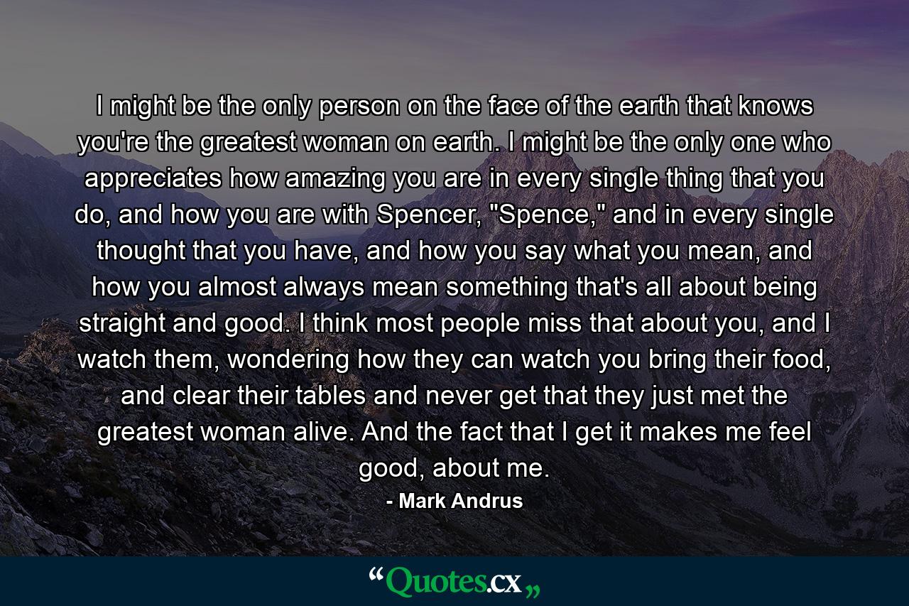 I might be the only person on the face of the earth that knows you're the greatest woman on earth. I might be the only one who appreciates how amazing you are in every single thing that you do, and how you are with Spencer, 