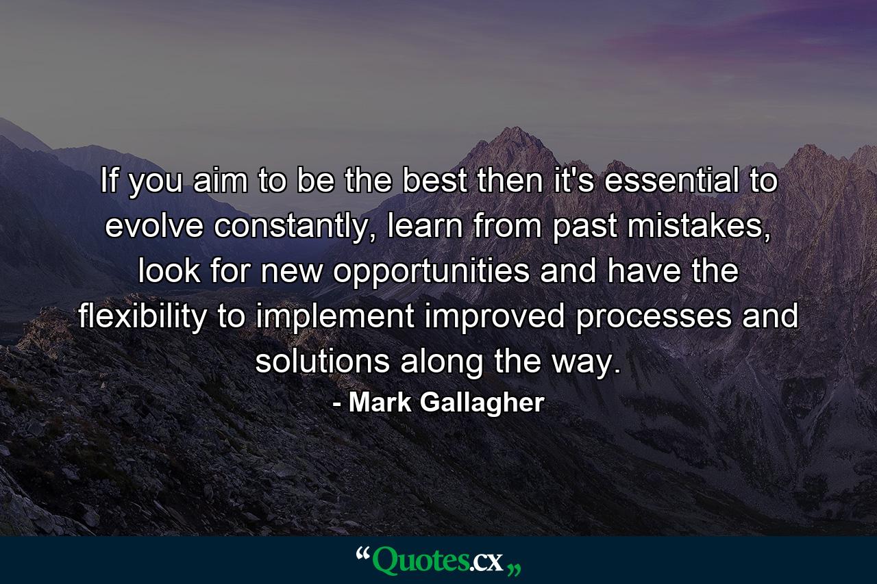 If you aim to be the best then it's essential to evolve constantly, learn from past mistakes, look for new opportunities and have the flexibility to implement improved processes and solutions along the way. - Quote by Mark Gallagher