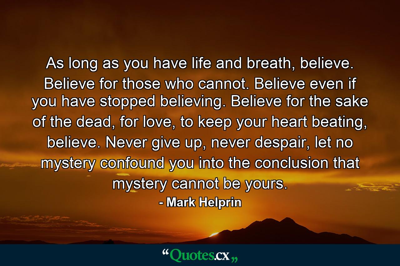 As long as you have life and breath, believe. Believe for those who cannot. Believe even if you have stopped believing. Believe for the sake of the dead, for love, to keep your heart beating, believe. Never give up, never despair, let no mystery confound you into the conclusion that mystery cannot be yours. - Quote by Mark Helprin