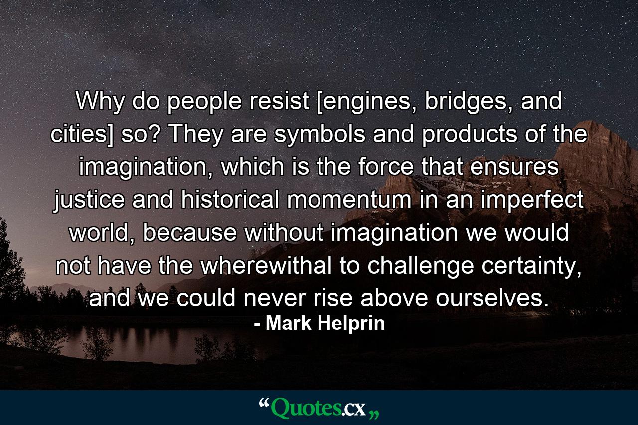 Why do people resist [engines, bridges, and cities] so? They are symbols and products of the imagination, which is the force that ensures justice and historical momentum in an imperfect world, because without imagination we would not have the wherewithal to challenge certainty, and we could never rise above ourselves. - Quote by Mark Helprin