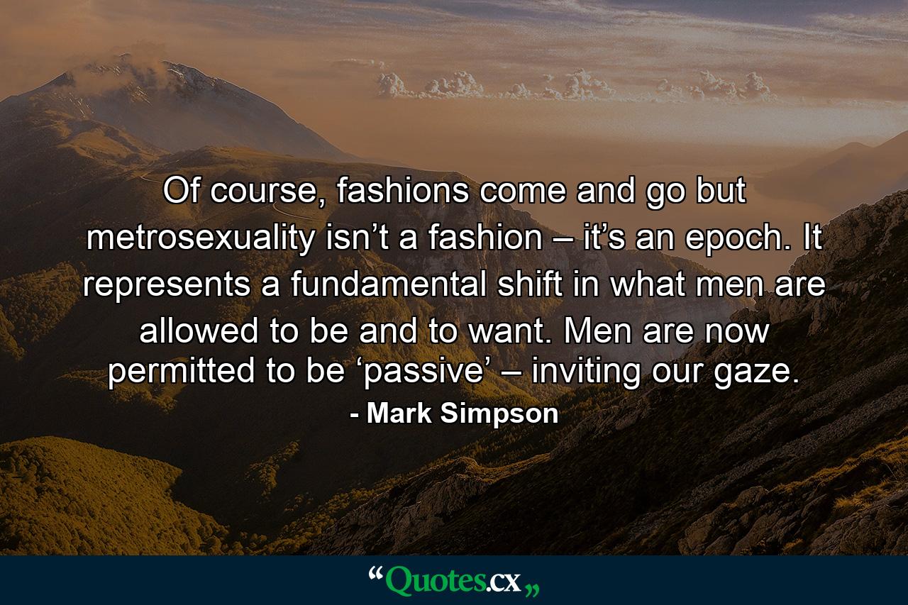 Of course, fashions come and go but metrosexuality isn’t a fashion – it’s an epoch. It represents a fundamental shift in what men are allowed to be and to want. Men are now permitted to be ‘passive’ – inviting our gaze. - Quote by Mark Simpson