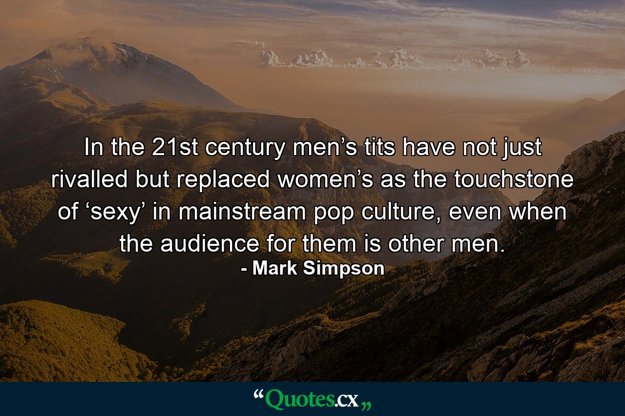 In the 21st century men’s tits have not just rivalled but replaced women’s as the touchstone of ‘sexy’ in mainstream pop culture, even when the audience for them is other men. - Quote by Mark Simpson