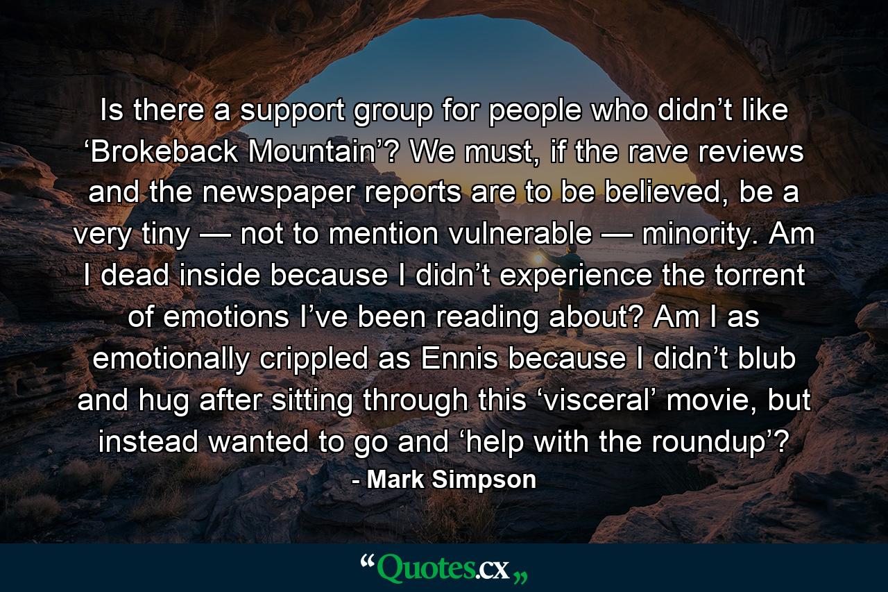 Is there a support group for people who didn’t like ‘Brokeback Mountain’? We must, if the rave reviews and the newspaper reports are to be believed, be a very tiny — not to mention vulnerable — minority. Am I dead inside because I didn’t experience the torrent of emotions I’ve been reading about? Am I as emotionally crippled as Ennis because I didn’t blub and hug after sitting through this ‘visceral’ movie, but instead wanted to go and ‘help with the roundup’? - Quote by Mark Simpson