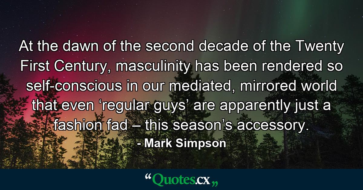 At the dawn of the second decade of the Twenty First Century, masculinity has been rendered so self-conscious in our mediated, mirrored world that even ‘regular guys’ are apparently just a fashion fad – this season’s accessory. - Quote by Mark Simpson