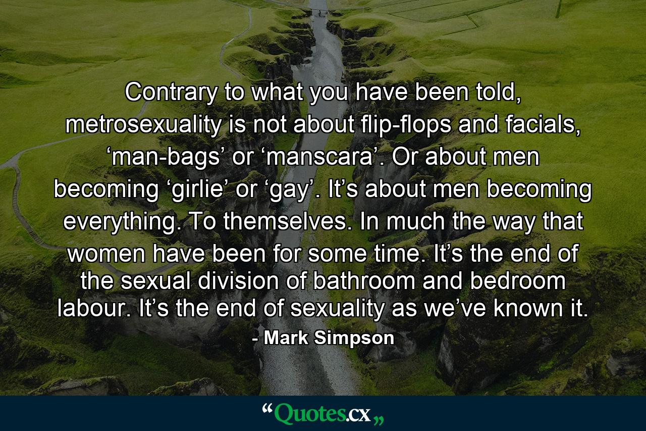 Contrary to what you have been told, metrosexuality is not about flip-flops and facials, ‘man-bags’ or ‘manscara’. Or about men becoming ‘girlie’ or ‘gay’. It’s about men becoming everything. To themselves. In much the way that women have been for some time. It’s the end of the sexual division of bathroom and bedroom labour. It’s the end of sexuality as we’ve known it. - Quote by Mark Simpson