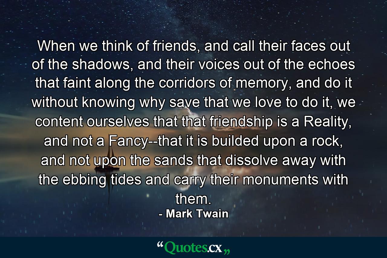 When we think of friends, and call their faces out of the shadows, and their voices out of the echoes that faint along the corridors of memory, and do it without knowing why save that we love to do it, we content ourselves that that friendship is a Reality, and not a Fancy--that it is builded upon a rock, and not upon the sands that dissolve away with the ebbing tides and carry their monuments with them. - Quote by Mark Twain