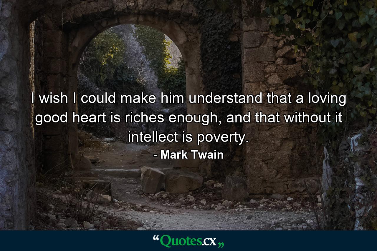 I wish I could make him understand that a loving good heart is riches enough, and that without it intellect is poverty. - Quote by Mark Twain