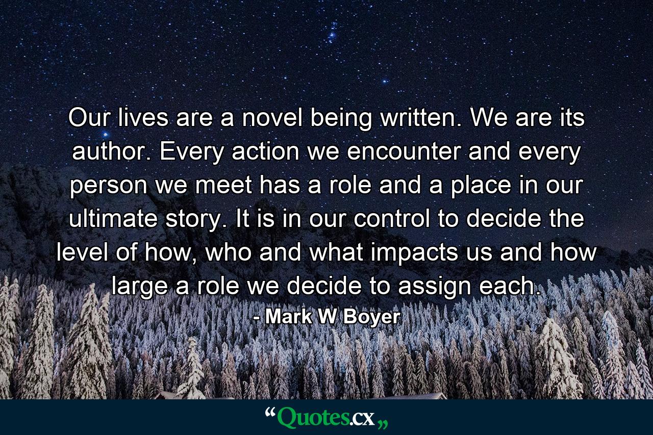 Our lives are a novel being written. We are its author. Every action we encounter and every person we meet has a role and a place in our ultimate story. It is in our control to decide the level of how, who and what impacts us and how large a role we decide to assign each. - Quote by Mark W Boyer