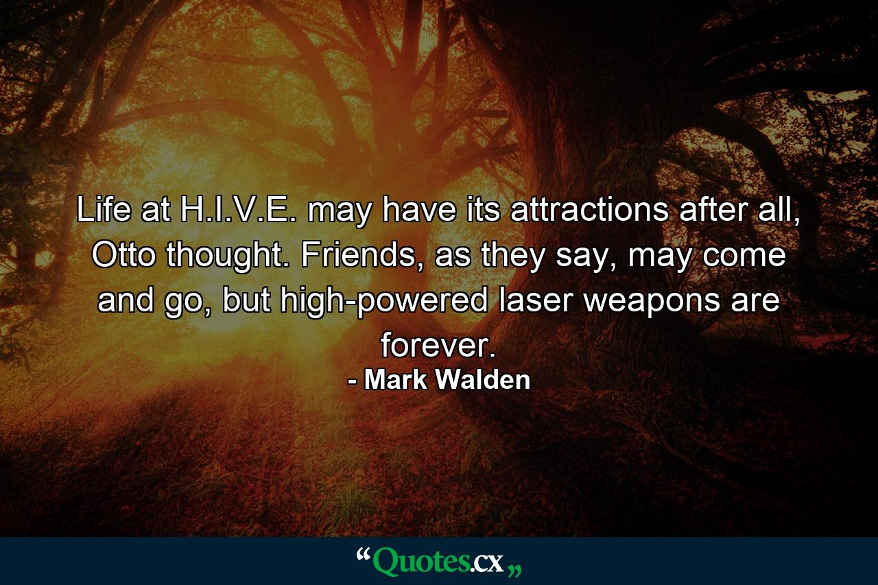 Life at H.I.V.E. may have its attractions after all, Otto thought. Friends, as they say, may come and go, but high-powered laser weapons are forever. - Quote by Mark Walden