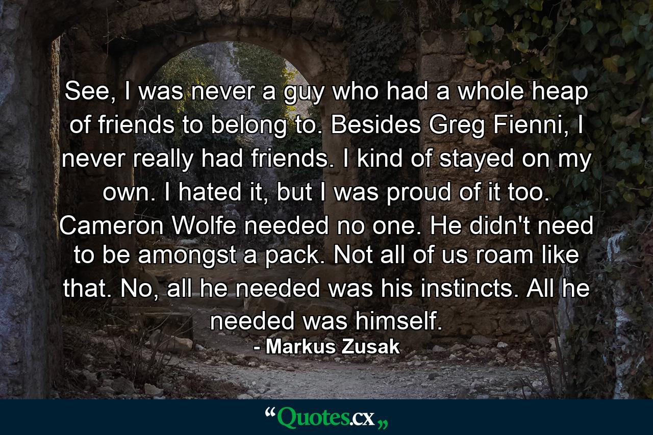 See, I was never a guy who had a whole heap of friends to belong to. Besides Greg Fienni, I never really had friends. I kind of stayed on my own. I hated it, but I was proud of it too. Cameron Wolfe needed no one. He didn't need to be amongst a pack. Not all of us roam like that. No, all he needed was his instincts. All he needed was himself. - Quote by Markus Zusak