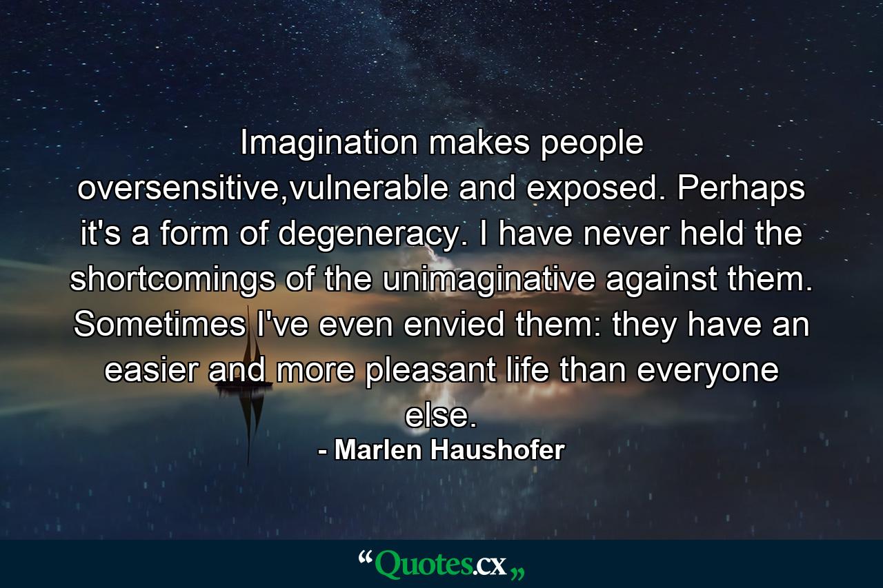 Imagination makes people oversensitive,vulnerable and exposed. Perhaps it's a form of degeneracy. I have never held the shortcomings of the unimaginative against them. Sometimes I've even envied them: they have an easier and more pleasant life than everyone else. - Quote by Marlen Haushofer