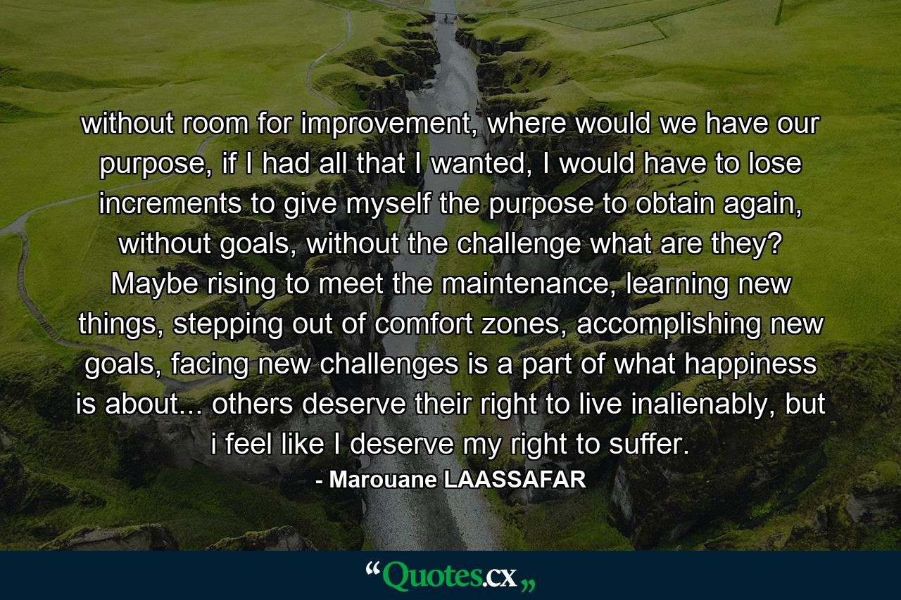 without room for improvement, where would we have our purpose, if I had all that I wanted, I would have to lose increments to give myself the purpose to obtain again, without goals, without the challenge what are they? Maybe rising to meet the maintenance, learning new things, stepping out of comfort zones, accomplishing new goals, facing new challenges is a part of what happiness is about... others deserve their right to live inalienably, but i feel like I deserve my right to suffer. - Quote by Marouane LAASSAFAR