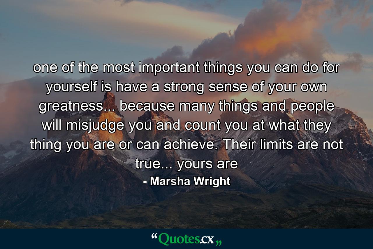 one of the most important things you can do for yourself is have a strong sense of your own greatness... because many things and people will misjudge you and count you at what they thing you are or can achieve. Their limits are not true... yours are - Quote by Marsha Wright