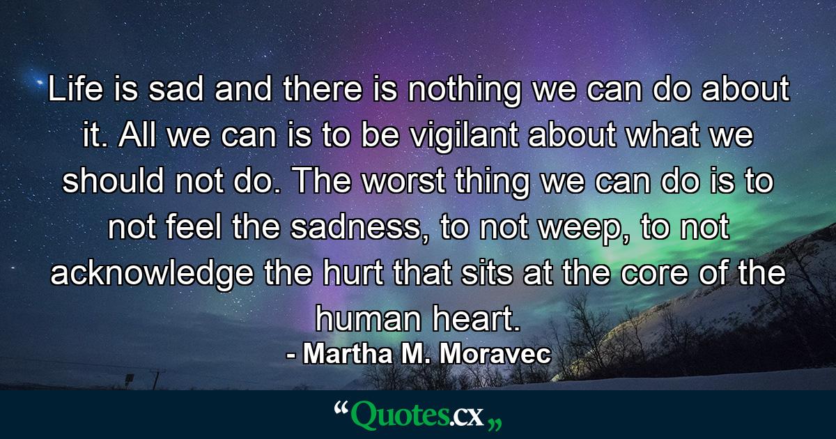 Life is sad and there is nothing we can do about it. All we can is to be vigilant about what we should not do. The worst thing we can do is to not feel the sadness, to not weep, to not acknowledge the hurt that sits at the core of the human heart. - Quote by Martha M. Moravec