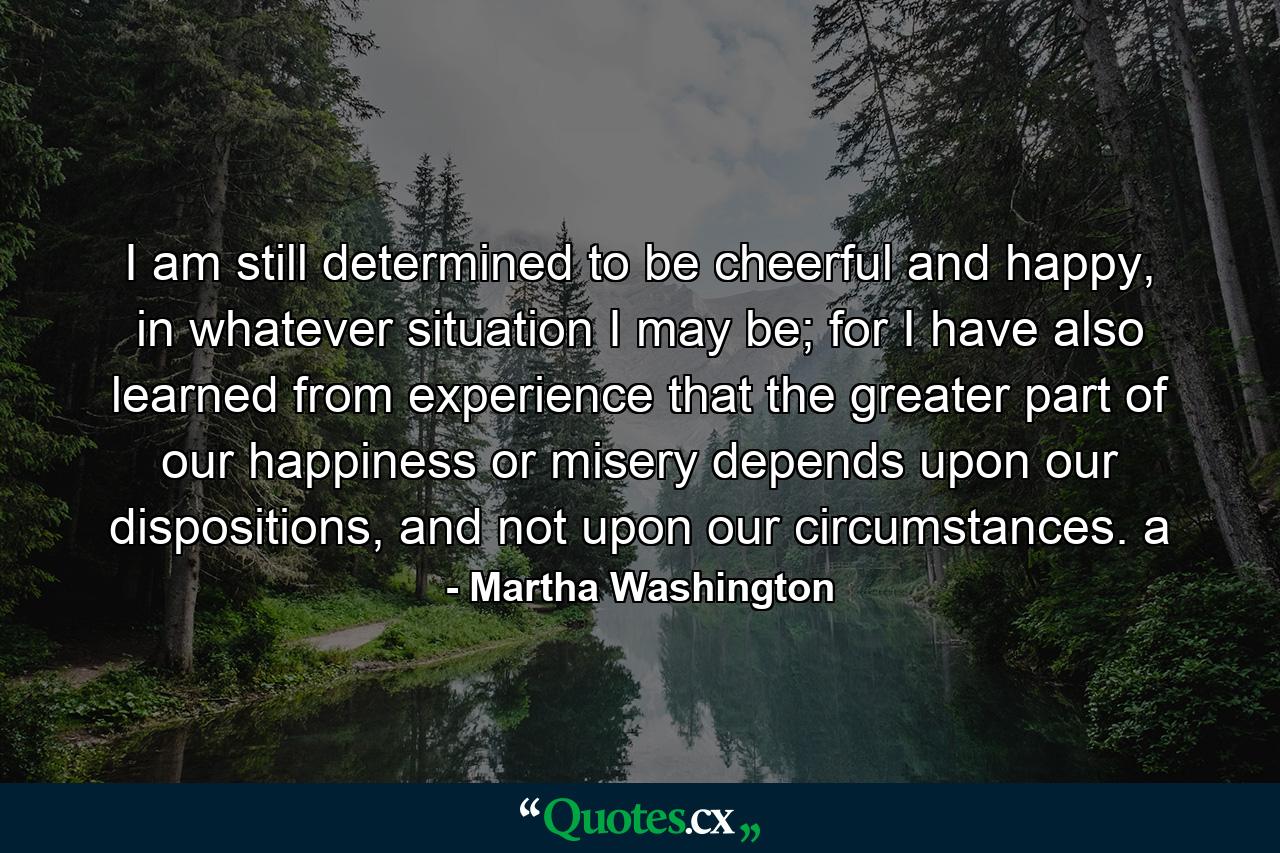 I am still determined to be cheerful and happy, in whatever situation I may be; for I have also learned from experience that the greater part of our happiness or misery depends upon our dispositions, and not upon our circumstances. a - Quote by Martha Washington